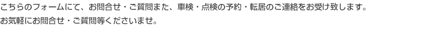 こちらのフォームにて、お問合せ・ご質問また、車検・点検の予約・転居のご連絡をお受け致します。 お気軽にお問合せ・ご質問等くださいませ。