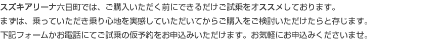 スズキアリーナ六日町では、ご購入いただく前にできるだけご試乗をオススメしております。 まずは、乗っていただき乗り心地を実感していただいてからご購入をご検討いただけたらと存じます。 下記フォームかお電話にてご試乗の仮予約をお申込みいただけます。お気軽にお申込みくださいませ。